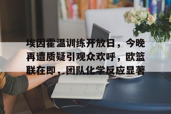 开云·体育app中国-包含埃因霍温训练开放日，今晚再遭质疑引观众欢呼，欧篮联在即，团队化学反应显著的词条