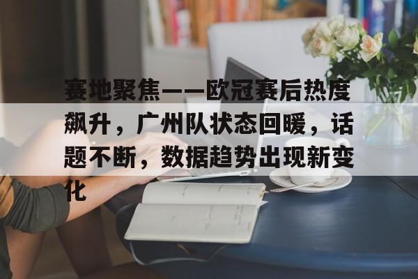 开云体育app-赛地聚焦——欧冠赛后热度飙升，广州队状态回暖，话题不断，数据趋势出现新变化的简单介绍